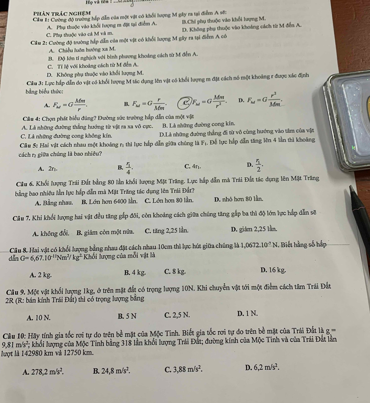 Họ và tên :
phÀn trÁc NGHệm
Câu 1: Cường độ trường hấp dẫn của một vật có khối lượng M gây ra tại điểm A sẽ:
A. Phụ thuộc vào khối lượng m đặt tại điểm A. B.Chỉ phụ thuộc vào khối lượng M.
C. Phụ thuộc vào cả M và m. D. Không phụ thuộc vào khoảng cách từ M đến A.
Câu 2: Cường độ trường hấp dẫn của một vật có khối lượng M gây ra tại điểm A có
A. Chiều luôn hướng xa M.
B. Độ lớn tỉ nghịch với bình phương khoảng cách từ M đến A.
C. Tỉ lệ với khoảng cách từ M đến A.
D. Không phụ thuộc vào khối lượng M.
Câu 3: Lực hấp dẫn do vật có khối lượng M tác dụng lên vật có khối lượng m đặt cách nó một khoảng r được xác định
bằng biểu thức:
A. F_hd=G Mm/r . F_hd=G r/Mm . F_hd=G Mm/r^2 . D. F_hd=G r^2/Mm .
B.
Câu 4: Chọn phát biểu đúng? Đường sức trường hấp dẫn của một vật
A. Là những đường thẳng hướng từ vật ra xa vô cực. B. Là những đường cong kín.
C. Là những đường cong không kín. D.Là những đường thẳng đi từ vô cùng hướng vào tâm của vật
Câu 5: Hai vật cách nhau một khoảng rị thì lực hấp dẫn giữa chúng là F_1. Để lực hấp dẫn tăng lên 4 lần thì khoảng
cách r giữa chúng là bao nhiêu?
A. 2r. B. frac r_14. frac r_12.
C. 4r₁.
D.
Câu 6. Khối lượng Trái Đất bằng 80 lần khối lượng Mặt Trăng. Lực hấp dẫn mà Trái Đất tác dụng lên Mặt Trăng
bằng bao nhiêu lần lực hấp dẫn mà Mặt Trăng tác dụng lên Trái Đất?
A. Bằng nhau. B. Lớn hơn 6400 lần. C. Lớn hơn 80 lần. D. nhỏ hơn 80 lần.
Câu 7. Khi khối lượng hai vật đều tăng gấp đôi, còn khoảng cách giữa chúng tăng gấp ba thì độ lớn lực hấp dẫn sẽ
A. không đổi. B. giảm còn một nửa. C. tăng 2,25 lần. D. giảm 2,25 lần.
Câu 8. Hai vật có khối lượng bằng nhau đặt cách nhau 10cm thì lực hút giữa chúng là 1,0672.10^(-7)N *. Biết hằng số hấp
dwidehat anG=6,67.10^(-11)Nm^2/kg^(2.) Khối lượng của mỗi vật là
A. 2 kg. B. 4 kg. C. 8 kg.
D. 16 kg.
Câu 9. Một vật khối lượng 1kg, ở trên mặt đất có trọng lượng 10N. Khi chuyển vật tới một điểm cách tâm Trái Đất
2R (R: bán kính Trái Đất) thì có trọng lượng bằng
A. 10 N. B. 5 N C. 2,5 N. D. 1 N.
Câu 10: Hãy tính gia tốc rơi tự do trên bề mặt của Mộc Tinh. Biết gia tốc rơi tự do trên bề mặt của Trái Đất là g=
9,81m/s^2 *; khối lượng của Mộc Tinh bằng 318 lần khối lượng Trái Đất; đường kính của Mộc Tinh và của Trái Đất lần
lượt là 142980 km và 12750 km.
A. 278,2m/s^2. B. 24,8m/s^2. C. 3,88m/s^2. D. 6,2m/s^2.