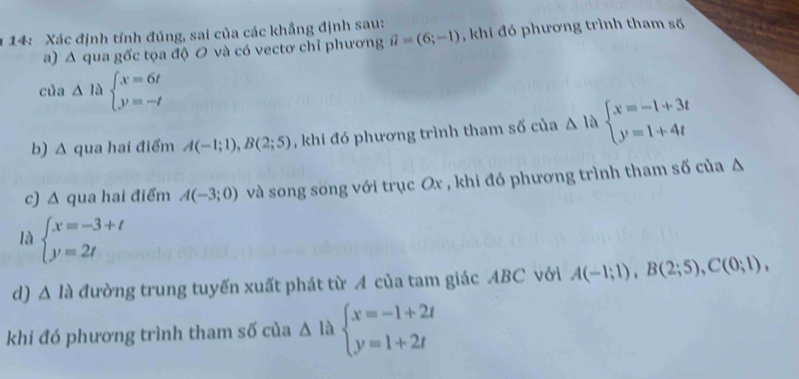 14: Xác định tính đúng, sai của các khẳng định sau: , khi đó phương trình tham số 
a) Δ qua gốc tọa độ O và có vectơ chỉ phương vector u=(6;-1)
của △ labeginarrayl x=6t y=-tendarray.
b) Δ qua hai điểm A(-1;1), B(2;5) , khi đó phương trình tham số của △ 1 beginarrayl x=-1+3t y=1+4tendarray.
c) Δ qua hai điểm A(-3;0) và song song với trục Ox , khi đó phương trình tham số của Δ
là beginarrayl x=-3+t y=2tendarray.
d) △ la đường trung tuyến xuất phát từ A của tam giác ABC với A(-1;1), B(2;5), C(0;1), 
khi đó phương trình tham số của △ la beginarrayl x=-1+2t y=1+2tendarray.