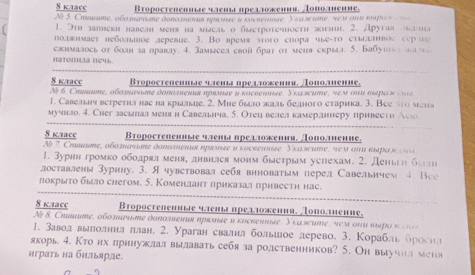 kaacc Второстепениые члены прелложения. Дополнение.
N  . Сηιuте, οбоπачυηе доπоπенυя ηрямαе и κосεетηе, Укалсите, мем οни вιρας   
1. Этη запнеки навелн меня на мысль о быетротечноетη жизии. 2. Другая ьлта
подкнмает небольшое леревие. 3. Во время этого снора чье-то стьивое сер ие
сжималось от болн залравду. 4. Замысел свой брат от меня скрыл. 5. Бабушка ла т
Hатопнла печь.
8 kace Βторостепенные ялены предложения, Дополнение.
№ б. Стините, обозначьте доπолнения πрямые и косвенные. Укаэсите, чем они выраэ сиί
1. Савельнч встретил нас на крыьце. 2. Мне быо жаль бедного старика. 3. Всело меня
мучило. 4. Сhег засьлал меня и Савельнча. 5. Отец велел камерлинеру привести Аско
8 k.лacC Второстеленные члены предложення. Дополнение.
A 7. Сηœитe, обοгπόчьηе дοπолιенυя ηрямεе υ κосвепиые, Уκалсиηe, sем οπυ вырας  
1. Зурнн громко ободрял меня, дивился моим быстрым успехам. 2. Деньеη били
лоставлены Зурину. 3. Ячувствовал себя виноватым перел Савельичем 4. Все
покрыто было снегом. 5. Коменлант приказал привести нас.
8 k.1аcc Второстелениые члены предложеиия. Дополнение.
N 8. Сηιμите, обозπачьте доπоления ηрямые и κосвениые, Укаэситe, чем οπυ вырακ  
1. Заводвылолнил πлан, 2. Ураган свалил большое лерево. 3. Корабль бросил
якорь. 4. Кто их лринужлал вылавать себя за родственников? 5. Он выучил меня
играть на бильярде.
9