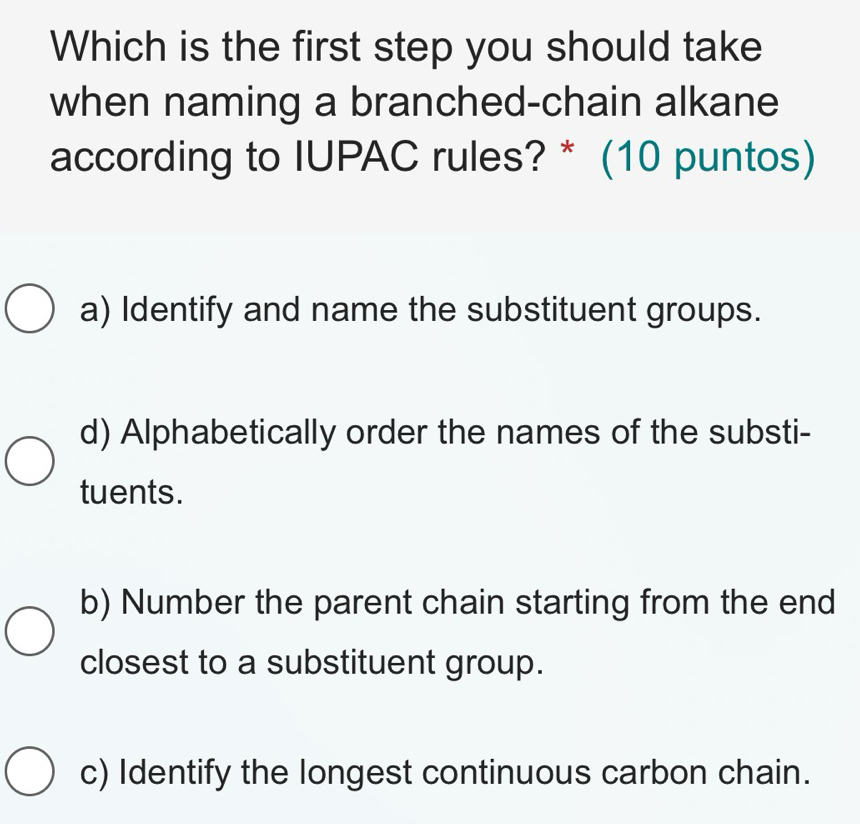 Which is the first step you should take
when naming a branched-chain alkane
according to IUPAC rules? * (10 puntos)
a) Identify and name the substituent groups.
d) Alphabetically order the names of the substi-
tuents.
b) Number the parent chain starting from the end
closest to a substituent group.
c) Identify the longest continuous carbon chain.