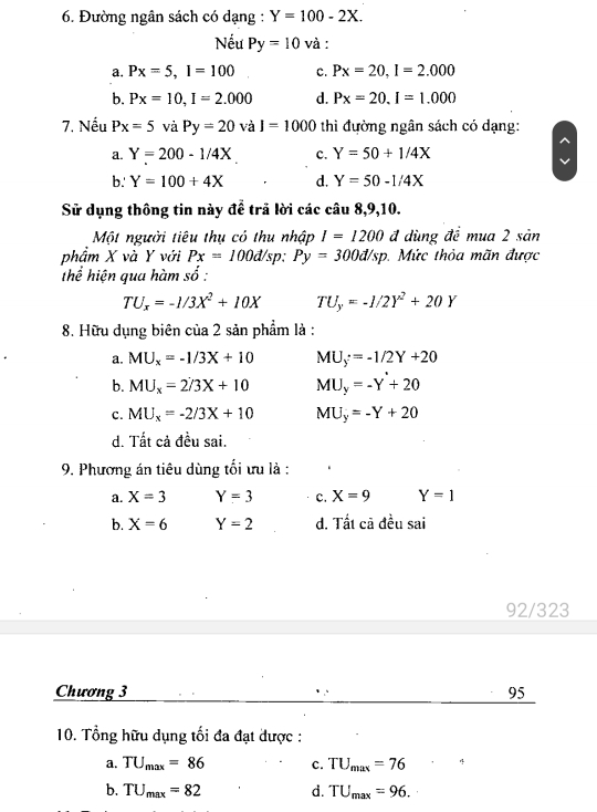 Đường ngân sách có dạng : Y=100-2X. 
Nếu Py=10 và :
a. Px=5, I=100 c. Px=20, I=2.000
b. Px=10, I=2.000 d. Px=20. I=1.000
7. Nếu Px=5 và Py=20 và I=1000 thi đường ngân sách có dạng:
a. Y=200-1/4X c. Y=50+1/4X
b.' Y=100+4X d. Y=50-1/4X
Sử dụng thông tin này đề trả lời các câu 8, 9,10.
Một người tiêu thụ có thu nhập I=1200 đ dùng đề mua 2 sản
phẩm X và Y với Px=100d/sp : Py=300d/sp. Mức thỏa mãn được
thể hiện qua hàm số :
TU_x=-1/3X^2+10X TU_y=-1/2Y^2+20Y
8. Hữu dụng biên của 2 sản phẩm là :
a. MU_x=-1/3X+10 MU_y=-1/2Y+20
b. MU_x=2/3X+10 MU_y=-Y+20
C. MU_x=-2/3X+10 MU_y=-Y+20
d. Tất cả đều sai.
9. Phương án tiêu dùng tối ưu là :
a. X=3 Y=3 c. X=9 Y=1
b. X=6 Y=2 d. Tất cã đều sai
92/323
Chương 3 95
10. Tổng hữu dụng tối đa đạt được :
a. TU_max=86 c. TU_max=76
b. TU_max=82 d. TU_max=96.