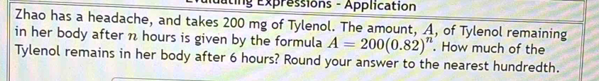 uting Expressions - Application 
Zhao has a headache, and takes 200 mg of Tylenol. The amount, A, of Tylenol remaining 
in her body after n hours is given by the formula A=200(0.82)^n. How much of the 
Tylenol remains in her body after 6 hours? Round your answer to the nearest hundredth.