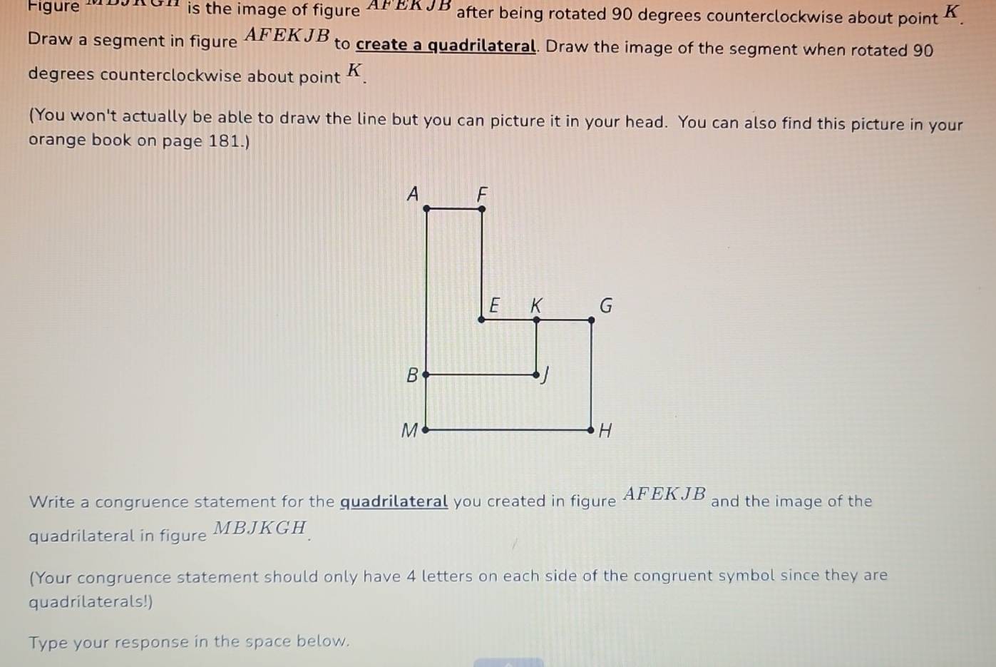 Figure MDJRGH is the image of figure AFEKJB after being rotated 90 degrees counterclockwise about point K. 
Draw a segment in figure AFEKJB to create a quadrilateral. Draw the image of the segment when rotated 90
degrees counterclockwise about point K. 
(You won't actually be able to draw the line but you can picture it in your head. You can also find this picture in your 
orange book on page 181.) 
Write a congruence statement for the quadrilateral you created in figure AFEKJB and the image of the 
quadrilateral in figure MBJKGH
(Your congruence statement should only have 4 letters on each side of the congruent symbol since they are 
quadrilaterals!) 
Type your response in the space below.