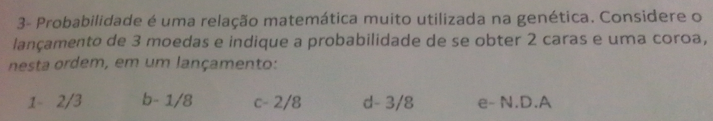 3- Probabilidade é uma relação matemática muito utilizada na genética. Considere o
lançamento de 3 moedas e indique a probabilidade de se obter 2 caras e uma coroa,
nesta ordem, em um lançamento:
1 - 2/3 b - 1/8 c - 2/8 d - 3/8 e - N.D. A