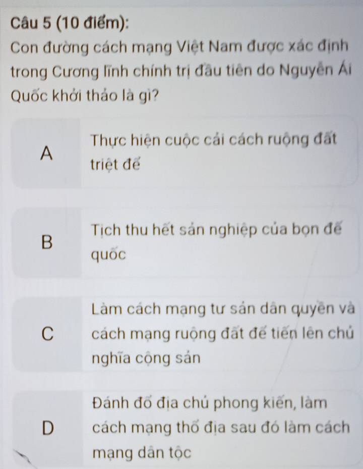 Con đường cách mạng Việt Nam được xác định
trong Cương lĩnh chính trị đầu tiên do Nguyễn Ái
Quốc khởi thảo là gì?
Thực hiện cuộc cải cách ruộng đất
A
triệt để
Tịch thu hết sản nghiệp của bọn đế
B
quōc
Làm cách mạng tư sản dân quyền và
C cách mạng ruộng đất để tiến lên chủ
nghĩa cộng sán
Đánh đổ địa chú phong kiến, làm
D cách mạng thổ địa sau đó làm cách
mạng dân tộc