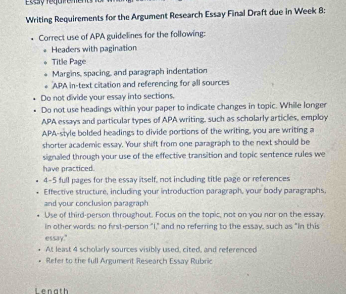 Essa y réquirement i 
Writing Requirements for the Argument Research Essay Final Draft due in Week 8: 
. Correct use of APA guidelines for the following: 
. Headers with pagination 
Title Page 
Margins, spacing, and paragraph indentation 
APA in-text citation and referencing for all sources 
Do not divide your essay into sections. 
Do not use headings within your paper to indicate changes in topic. While longer 
APA essays and particular types of APA writing, such as scholarly articles, employ 
APA-style bolded headings to divide portions of the writing, you are writing a 
shorter academic essay. Your shift from one paragraph to the next should be 
signaled through your use of the effective transition and topic sentence rules we 
have practiced. 
4-5 full pages for the essay itself, not including title page or references 
Effective structure, including your introduction paragraph, your body paragraphs, 
and your conclusion paragraph 
Use of third-person throughout. Focus on the topic, not on you nor on the essay 
In other words: no first-person "I," and no referring to the essay, such as "In this 
essay." 
At least 4 scholarly sources visibly used, cited, and referenced 
Refer to the full Argument Research Essay Rubric 
Lenath