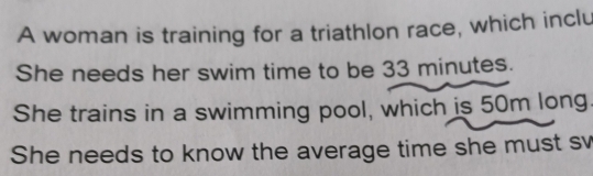 A woman is training for a triathlon race, which inclu 
She needs her swim time to be 33 minutes. 
She trains in a swimming pool, which is 50m long. 
She needs to know the average time she must sv