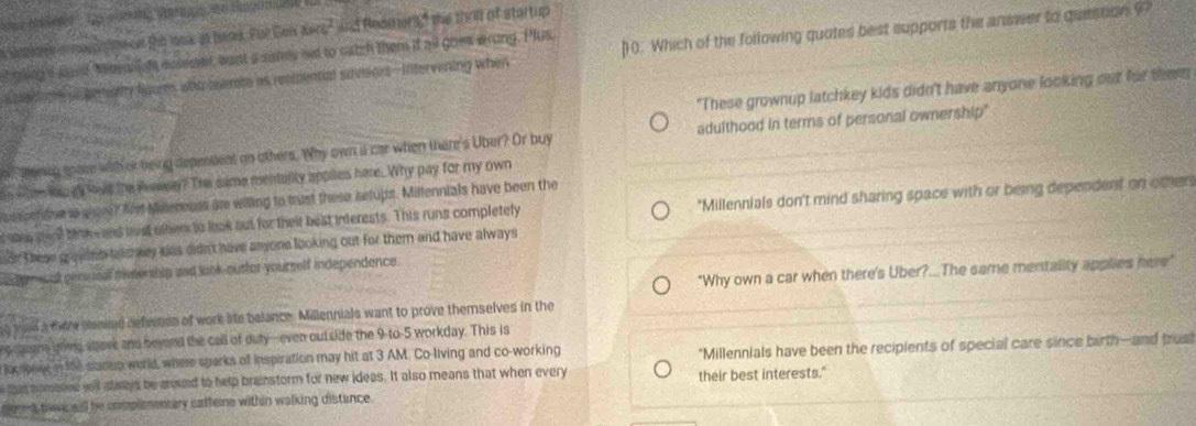 Te a ' n Btle
76^2 ad Reaaers," the thrid of startup 
s oted o pematty fours who ceemte as resmental suveors-intervening when 0. Which of the following quotes best supports the answer to question 9? 
tiing a aand Menw d ecsemet, want a sammy nt to catch them it all goew wrong. Plus, 
"These grownup latchkey kids didn't have anyone looking out for themm 
othenig spae with or being depentlent on others. Why own i car when there's Uber? Or buy adulthood in terms of personal ownership" 
w hom hac gh loas the Rwwway? The same mentality applies here. Why pay for my own 
u ssor ane io gian? Ad Millereuss ae willing to trust these setups. Millennials have been the 
ans a d bike and bust other to look out for their best interests. This runs completely *Millennials don't mind sharing space with or being dependent on other 
hen these gruutes tee way was didn't have anyone looking out for them and have always 
"Why own a car when there's Uber?..The same mentality applies here" 
d em Lot persusal nimership and link-outtor yourself independence 
e wol a mere cenied defeetion of work lite balance. Mallennials want to prove themselves in the 
e geens yoms stove and beyord the call of duty--even outside the 9 -to-5 workday. This is 
loc toow in the seoup world, where sparks of inspiration may hit at 3 AM. Co-living and co-working "Millennials have been the recipients of special care since birth--and trus 
tat masslee wl stwys be around to help brainstorm for new ideas. It also means that when every their best interests." 
glecent te all be complmentary catteme within walking distance .