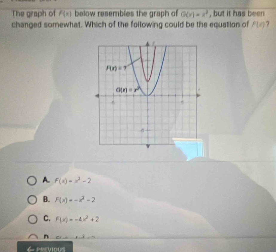 The graph of F(x) below resembles the graph of G(x)=x^2 , but it has been
changed somewhat. Which of the following could be the equation of F(x) 7
A. F(x)=x^2-2
B. F(x)=-x^2-2
C. F(x)=-4x^2+2
n
PREVIOUS