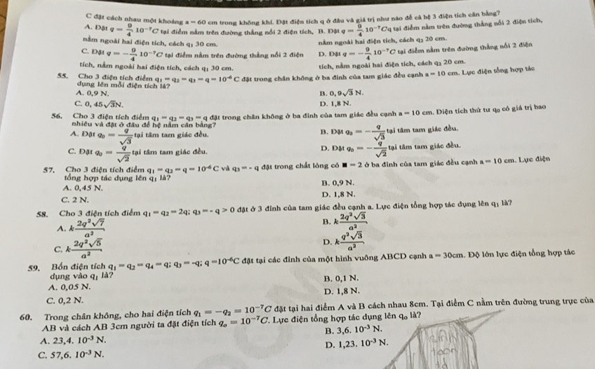 C đật cách nhau một khoảng a=60 cm trong không khí. Đặt điện tích q ở đâu và giá trị như nào đễ cả hệ 3 điện tích căn bằng7
A. Đật q= 9/4 10^(-7)C tại điểm nằm trên đường thắng nổi 2 điện tích, B. Đật q= 9/4 10^(-7)Cq tại điểm nằm trên đường thẳng nổi 2 điện tích,
nằm ngoài hai điện tích, cách q_130cm
nằm ngoài hai điện tích, cách q₃ 20 cm.
C. Đật q=- 9/4 10^(-7)C tại điểm nằm trên đường thắng nổi 2 điện D. Đặt q=- 9/4 10^(-7)C tại điểm nằm trên đường thắng nổi 2 điện
tích, nằm ngoài hai điện tích, cách q: 30 cm.
tích, nằm ngoài hai điện tích, cách q₃ 20 cm.
55. Cho 3 điện tích điểm q_1=q_2=q_3=q=10^(-6)C đặt trong chân không ở ba đinh của tam giác đều cạnh a=10cm. Lực điện tổng hợp tác
dụng lên mỗi điện tích là? B. 0,9sqrt(3)N.
A. 0,9 N.
C. 0,45sqrt(3)N.
D. 1,8 N.
56. Cho 3 điện tích điểm q_1=q_2=q_3=qd_3 t trong chân không ở ba đỉnh của tam giác đều cạnh a=10cm. Diện tích thứ tư qạ có giá trị bao
nhiều và đặt ở đầu để hệ nằm cần bằng?
A. DAt q_0= q/sqrt(3)  tại tâm tam giác đều. B. Đặt q_0=- q/sqrt(3)  tại tâm tam giác đều.
C. Đặt q_0= q/sqrt(2)  tại tâm tam giác đều. D. Đật q_0=- q/sqrt(2)  tại tâm tam giác đều.
57, Cho 3 điện tích điểm q_1=q_2=q=10^(-6)C và q_3=-q đặt trong chất lỏng có □ =2 ở ba đỉnh của tam giác đều cạnh a=10cm. Lực điện
tổng hợp tác dụng lên qị là?
A. 0,45 N. B. 0,9 N.
C. 2 N. D. 1,8 N.
58. Cho 3 điện tích điểm q_1=q_2=2q;q_3=-q>0 đặt ở 3 đỉnh của tam giác đều cạnh a. Lực điện tổng hợp tác dụng lên q: là?
A. k 2q^2sqrt(7)/a^2  B. k 2q^2sqrt(3)/a^2 
C. k 2q^2sqrt(5)/a^2 
D. k q^2sqrt(3)/a^2 
59. Bốn điện tích q_1=q_2=q_4=q;q_3=-q;q=10^(-6)C đặt tại các đỉnh của một hình vuông ABCD cạnh a=30cm 1. Độ lớn lực điện tổng hợp tác
dụng vào q_1 ?
A. 0,05 N. B. 0,1 N.
C. 0,2 N. D. 1,8 N.
đặt tại hai điểm A và B cách nhau 8cm. Tại điểm C nằm trên đường trung trực của
60. Trong chân không, cho hai điện tích q_1=-q_2=10^(-7)C. Lực điện tổng hợp tác dụng lên q_0ld ? 
AB và cách AB 3cm người ta đặt điện tích q_o=10^(-7)C 3,6.10^(-3)N.
B.
A. 23,4.10^(-3)N.
D. 1,23.10^(-3)N.
C. 57,6.10^(-3)N.