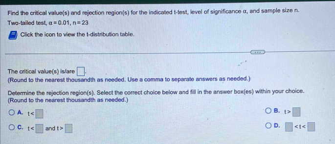 Find the critical value(s) and rejection region(s) for the indicated t -test, level of significance α, and sample size n.
Two-tailed test, alpha =0.01, n=23
Click the icon to view the t-distribution table.
The critical value(s) is/are □. 
(Round to the nearest thousandth as needed. Use a comma to separate answers as needed.)
Determine the rejection region(s). Select the correct choice below and fill in the answer box(es) within your choice.
(Round to the nearest thousandth as needed.)
B.
A. t t>□
D.
C. t and t>□ □