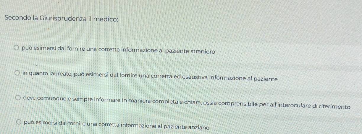 Secondo la Giurisprudenza il medico:
può esimersi dal fornire una corretta informazione al paziente straniero
in quanto laureato, può esimersi dal fornire una corretta ed esaustiva informazione al paziente
deve comunque e sempre informare in maniera completa e chiara, ossia comprensibile per all'interoculare di riferimento
può esimersi dal fornire una corretta informazione al paziente anziano