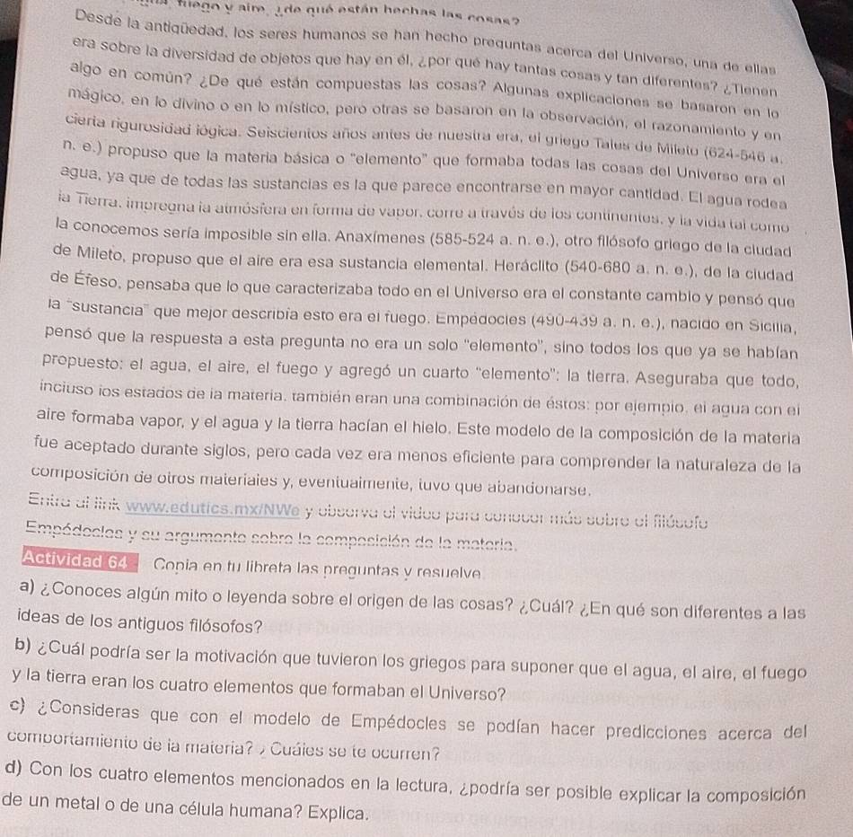 tuego y aire, ¿ de qué están bechas las cosas?
Desde la antigüedad, los seres humanos se han hecho preguntas acerca del Universo, una de ellas
era sobre la diversidad de objetos que hay en él, ¿por qué hay tantas cosas y tan diferentes? ¿Tienen
algo en común? ¿De qué están compuestas las cosas? Algunas explicaciones se basaron en lo
mágico, en lo divino o en lo místico, pero otras se basaron en la observación, el razonamiento y en
cierta rigurosidad iógica. Seiscientos años antes de nuestra era, el griego Tales de Mileto (624-546 a.
n. e.) propuso que la materia básica o "elemento' que formaba todas las cosas del Universo era el
agua, ya que de todas las sustancias es la que parece encontrarse en mayor cantidad. El agua rodea
la Tierra, impregna la atmósfera en forma de vapor, corre a través de los continentes, y la vida tal como
la conocemos sería imposible sin ella. Anaxímenes (585-524 a. n. e.), otro filósofo griego de la ciudad
de Mileto, propuso que el aire era esa sustancia elemental. Heráclito (540-680 a. n. e.), de la ciudad
de Éfeso, pensaba que lo que caracterizaba todo en el Universo era el constante cambio y pensó que
la 'sustancia' que mejor describía esto era el fuego. Empédocies (490-439 a. n. e.), nacido en Sicilia,
pensó que la respuesta a esta pregunta no era un solo ''elemento'', sino todos los que ya se habían
propuesto: el agua, el aire, el fuego y agregó un cuarto 'elemento': la tierra. Aseguraba que todo,
inciuso los estados de la materia, también eran una combinación de éstos: por ejempio, el agua con el
aire formaba vapor, y el agua y la tierra hacían el hielo. Este modelo de la composición de la materia
fue aceptado durante siglos, pero cada vez era menos eficiente para comprender la naturaleza de la
composición de otros materiaies y, eventuaimente, tuvo que abandonarse.
Entra al link www.edutics.mx/NWe y obsorva el vidoo para conocor más sobro al fiósofo
Empédocies y su argumente sebre la composición de la materia.
Actividad 64 Copia en tu libreta las preguntas y resuelve
a) ¿Conoces algún mito o leyenda sobre el origen de las cosas? ¿Cuál? ¿En qué son diferentes a las
ideas de los antiguos filósofos?
b) ¿Cuál podría ser la motivación que tuvieron los griegos para suponer que el agua, el aire, el fuego
y la tierra eran los cuatro elementos que formaban el Universo?
c) ¿Consideras que con el modelo de Empédocles se podían hacer predicciones acerca del
comportamiento de la materia?  Cuáies se te ocurren?
d) Con los cuatro elementos mencionados en la lectura, ¿podría ser posible explicar la composición
de un metal o de una célula humana? Explica.