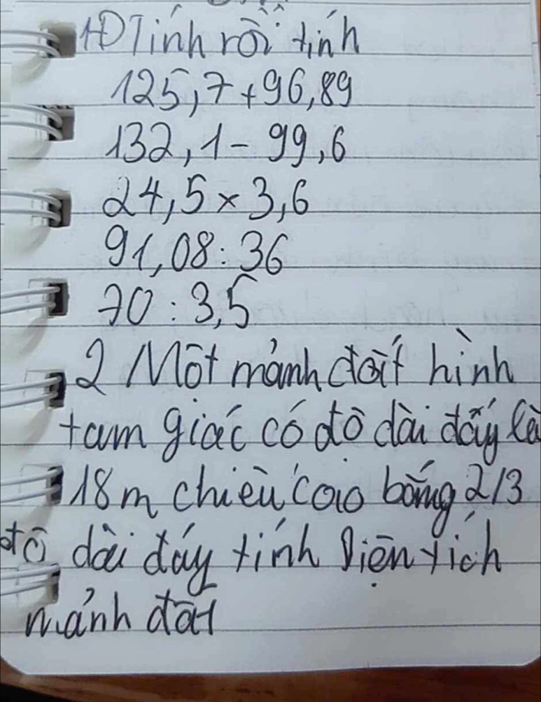 Tinh roi tinh
125,7+96,89
132, 1-99,6
24,5* 3,6
91,08:36
70:3,5
2 Mot manh f hink 
fam giác có do dà dāy à 
18mchieu caio bòng d13
to dài day tinh jiènyich 
manh dat