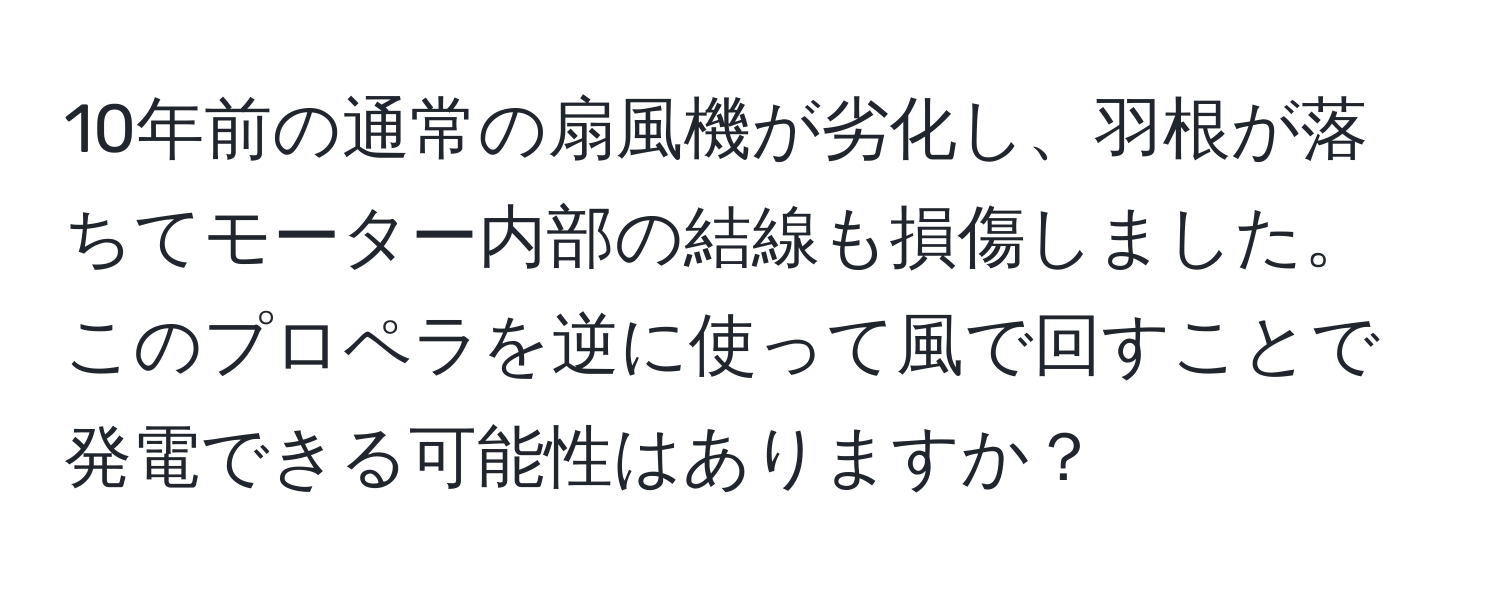 10年前の通常の扇風機が劣化し、羽根が落ちてモーター内部の結線も損傷しました。このプロペラを逆に使って風で回すことで発電できる可能性はありますか？