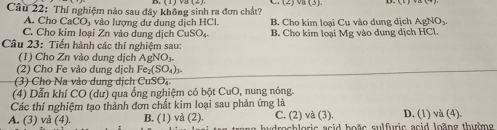 (1) va (2). C. (2) va (3).
Câu 22: Thí nghiệm nào sau đây không sinh ra đơn chất?
A. Cho CaCO_3 vào lượng dư dung dịch HCl. B. Cho kim loại Cu vào dung dịch AgNO_3.
C. Cho kim loại Zn vào dung dịch CuSO_4. B. Cho kim loại Mg vào dung dịch HCl.
Câu 23: Tiến hành các thí nghiệm sau:
(1) Cho Zn vào dung dịch AgNO_3. 
(2) Cho Fe vào dung dịch Fe_2(SO_4)_3. 
) Cho Na vào dung dịch ( CuSO_4. 
(4) Dẫn khí CO (dư) qua ống nghiệm có bột CuO , nung nóng.
Các thí nghiệm tạo thành đơn chất kim loại sau phản ứng là
A. (3) và (4). B. (1) vdot a(2).
C. (2) và (3). D. (1) và (4).
ag h y drochloric asid hoặs sulfuric acid loãng thường