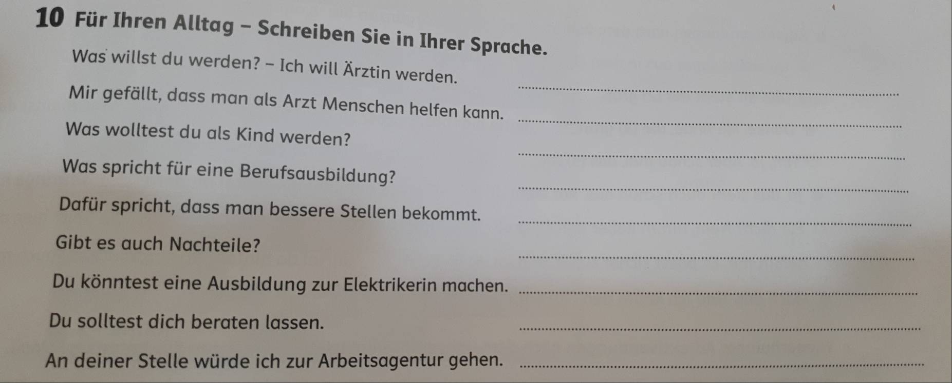 Für Ihren Alltag - Schreiben Sie in Ihrer Sprache. 
_ 
Was willst du werden? - Ich will Ärztin werden. 
_ 
Mir gefällt, dass man als Arzt Menschen helfen kann. 
_ 
Was wolltest du als Kind werden? 
_ 
Was spricht für eine Berufsausbildung? 
_ 
Dafür spricht, dass man bessere Stellen bekommt. 
_ 
Gibt es auch Nachteile? 
Du könntest eine Ausbildung zur Elektrikerin machen._ 
Du solltest dich beraten lassen._ 
An deiner Stelle würde ich zur Arbeitsagentur gehen._