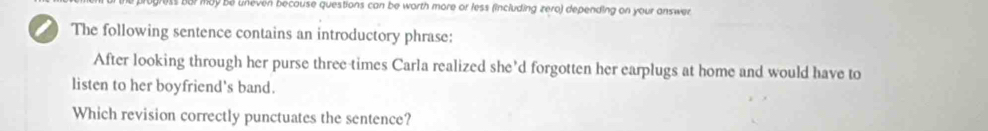 may be uneven because questions can be worth more or less (including zero) depending on your answer. 
a The following sentence contains an introductory phrase: 
After looking through her purse three times Carla realized she’d forgotten her earplugs at home and would have to 
listen to her boyfriend's band. 
Which revision correctly punctuates the sentence?