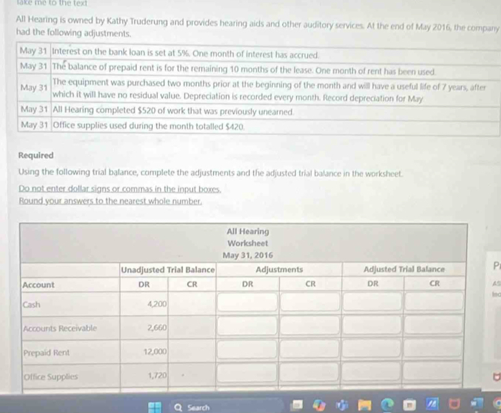 lake me to the text 
All Hearing is owned by Kathy Truderung and provides hearing aids and other auditory services. At the end of May 2016, the company 
had the following adjustments. 
Required 
Using the following trial balance, complete the adjustments and the adjusted trial balance in the worksheet. 
Do not enter dollar signs or commas in the input boxes. 
Round your answers to the nearest whole number. 
P 
A9 
tsc 
Search