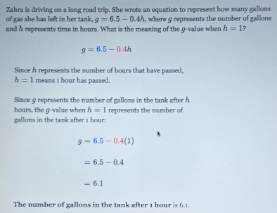 Zahra is driving on a long road trip. She wrote an equation to represent how many gallons
of gas she has left in her tank, g=6.5-0.4h , where g represents the number of gallons
and h represents time in hours. What is the meaning of the g -value when h=1 7
g=6.5-0.4h
Since h represents the number of hours that have passed,
h=1 means 1 hour has passed. 
Since g represents the number of gallons in the tank after h
hours, the q -value when h=1 represents the number of
gallons in the tank after 1 hour :
g=6.5-0.4(1)
=6.5-0.4
=6.1
The number of gallons in the tank after 1 hour is 6.1