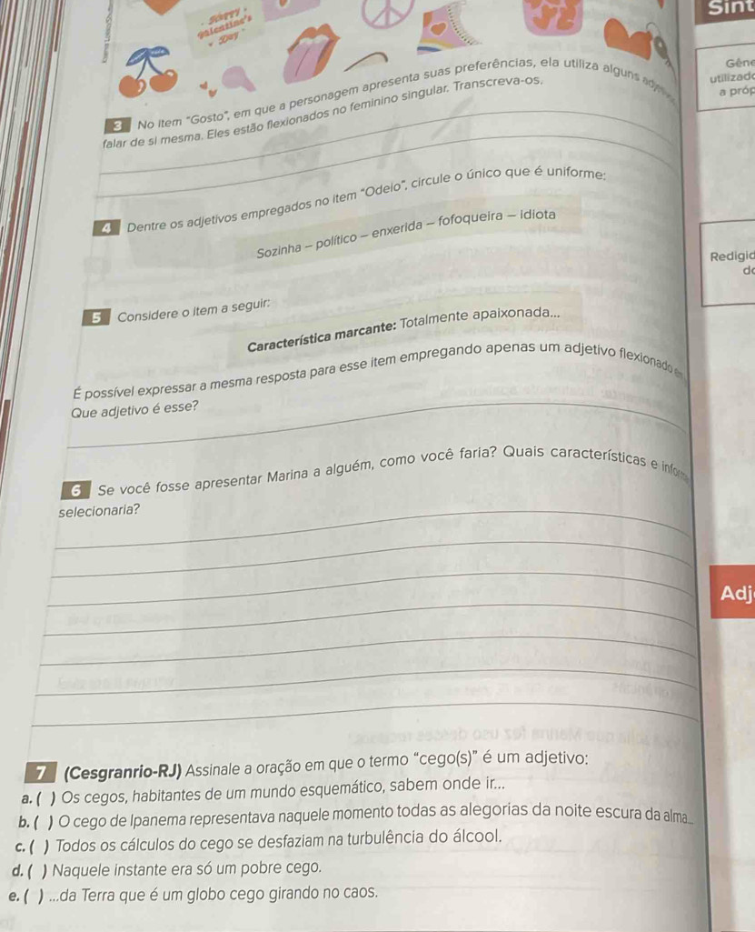 Sint
Gêne
_
No item "Goa próp
_falar de si mesma. Eles estão flexion
ilizad
Dentre os adjetivos empregados no item "Odeio", circule o único que é uniforme.
Sozinha - político - enxerida - fofoqueira - idiota
Redigid
d
5 Considere o item a seguir:
Característica marcante: Totalmente apaixonada...
_
É possível expressar a mesma resposta para esse item empregando apenas um adjetivo flexionado 
Que adjetivo é esse?
d Se você fosse apresentar Marina a alguém, como você faria? Quais características e inform
_
selecionaria?
_
_
_
Adj
_
_
_
7 (Cesgranrio-RJ) Assinale a oração em que o termo “cego(s)” é um adjetivo:
a. ( ) Os cegos, habitantes de um mundo esquemático, sabem onde ir...
b. ( ) O cego de Ipanema representava naquele momento todas as alegorias da noite escura da alma.
c. ( ) Todos os cálculos do cego se desfaziam na turbulência do álcool.
d. ( ) Naquele instante era só um pobre cego.
e. ( ) ...da Terra que é um globo cego girando no caos.