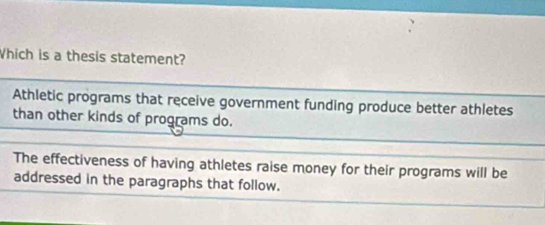 Which is a thesis statement?
Athletic programs that receive government funding produce better athletes
than other kinds of programs do.
The effectiveness of having athletes raise money for their programs will be
addressed in the paragraphs that follow.