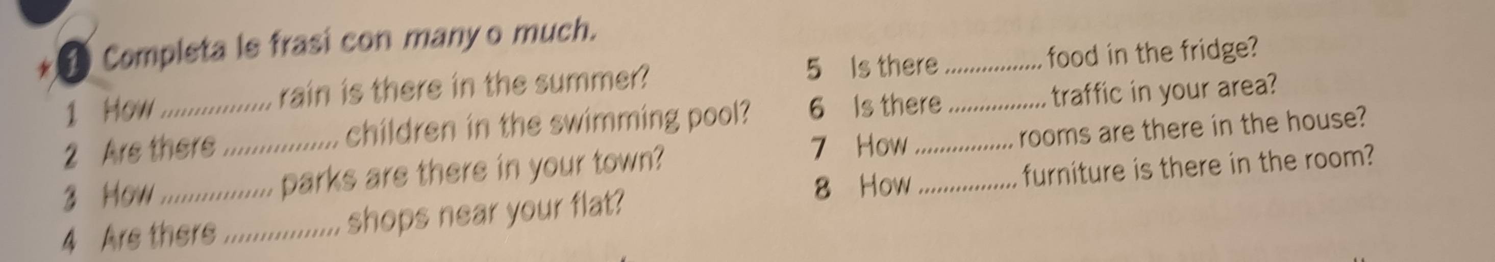 Completa le frasi con many o much. 
5 Is there 
1 How rain is there in the summer? _food in the fridge? 
2 Are there .... children in the swimming pool? 6 Is there _traffic in your area? 
7 How 
3 How_ ............. parks are there in your town? __rooms are there in the house? 
8 How furniture is there in the room? 
4 Are ther_ ............. shops near your flat?