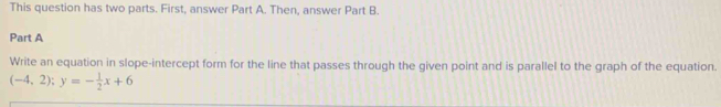 This question has two parts. First, answer Part A. Then, answer Part B. 
Part A 
Write an equation in slope-intercept form for the line that passes through the given point and is parallel to the graph of the equation.
(-4,2); y=- 1/2 x+6