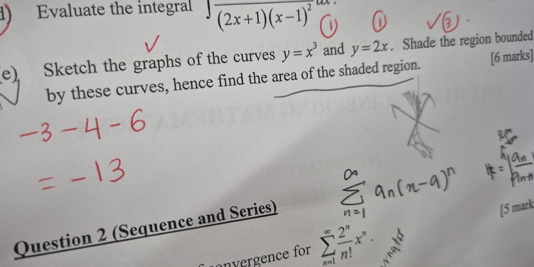 Evaluate the integral
∈t frac (2x+1)(x-1)^2dx
(e) Sketch the graphs of the curves y=x^3 and y=2x. Shade the region bounded 
[6 marks] 
by these curves, hence find the area of the shaded region. 
Question 2 (Sequence and Series) 
[5 mark 
onvergence for sumlimits _(n=1)^(∈fty) 2^n/n! x^n.