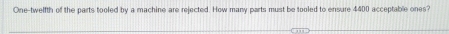 One-twelfth of the parts tooled by a machine are rejected. How many parts must be tooled to ensure 4400 acceptable ones?