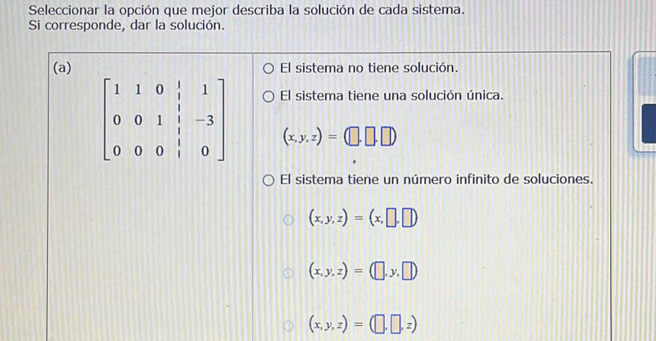 Seleccionar la opción que mejor describa la solución de cada sistema.
Si corresponde, dar la solución.
(a) El sistema no tiene solución.
El sistema tiene una solución única.
(x,y,z)=(□ ,□ ,□ )
El sistema tiene un número infinito de soluciones.
(x,y,z)=(x,□ ,□ )
(x,y,z)=(□ ,y,□ )
(x,y,z)=(□ ,□ ,z)