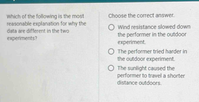 Which of the following is the most Choose the correct answer.
reasonable explanation for why the
Wind resistance slowed down
data are different in the two
experiments? the performer in the outdoor
experiment.
The performer tried harder in
the outdoor experiment.
The sunlight caused the
performer to travel a shorter
distance outdoors.