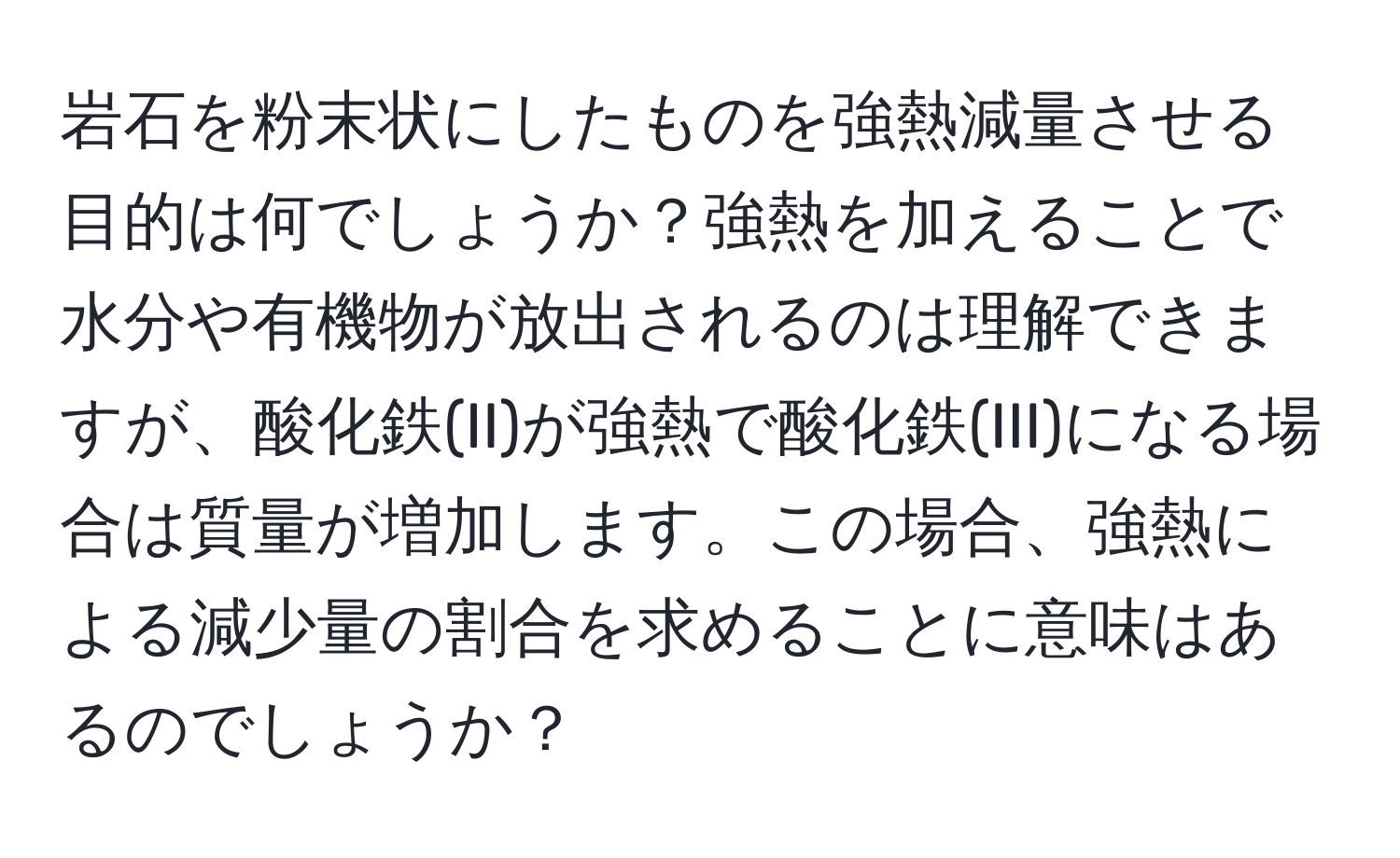 岩石を粉末状にしたものを強熱減量させる目的は何でしょうか？強熱を加えることで水分や有機物が放出されるのは理解できますが、酸化鉄(II)が強熱で酸化鉄(III)になる場合は質量が増加します。この場合、強熱による減少量の割合を求めることに意味はあるのでしょうか？