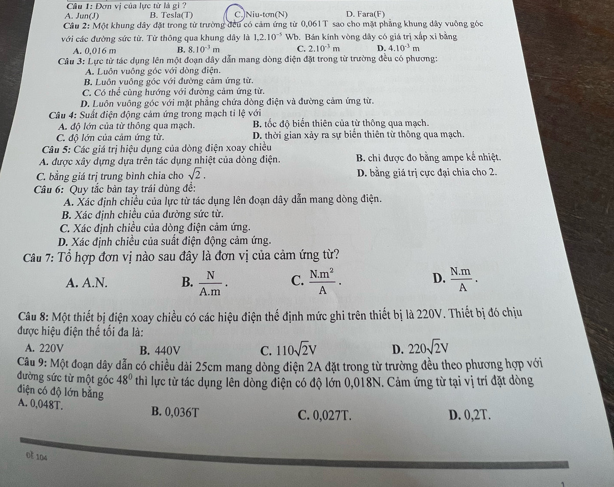 Đơn vị của lực từ là gì ?
A. Jun(J) B. Tesla(T) C.)Niu-tơn(N) D. Fara(F)
Câu 2: Một khung dây đặt trong từ trường đều có cảm ứng từ 0,061T sao cho mặt phẳng khung dây vuông góc
với các đường sức từ. Từ thông qua khung dây là 1,2.10^(-5) Wb. Bán kính vòng dây có giá trị xấp xỉ bằng
A. 0,016 m B. 8.10^(-3)m C. 2.10^(-3)m D. 4.10^(-3)m
Câu 3: Lực từ tác dụng lên một đoạn dây dẫn mang dòng điện đặt trong từ trường đều có phương:
A. Luôn vuông góc với dòng điện.
B. Luôn vuông góc với đường cảm ứng từ.
C. Có thể cùng hướng với đường cảm ứng từ.
D. Luôn vuông góc với mặt phẳng chứa dòng điện và đường cảm ứng từ.
Câu 4: Suất điện động cảm ứng trong mạch tỉ lệ với
A. độ lớn của từ thông qua mạch. B tốc độ biến thiên của từ thông qua mạch.
C. độ lớn của cảm ứng từ. D. thời gian xảy ra sự biến thiên từ thông qua mạch.
Câu 5: Các giá trị hiệu dụng của dòng điện xoay chiều
A. được xây dựng dựa trên tác dụng nhiệt của dòng điện. B. chỉ được đo bằng ampe kế nhiệt.
C. bằng giá trị trung bình chia cho sqrt(2). D. bằng giá trị cực đại chia cho 2.
Câu 6: Quy tắc bàn tay trái dùng để:
A. Xác định chiều của lực từ tác dụng lên đoạn dây dẫn mang dòng điện.
B. Xác định chiều của đường sức từ.
C. Xác định chiều của dòng điện cảm ứng.
D. Xác định chiều của suất điện động cảm ứng.
Câu 7: Tổ hợp đơn vị nào sau đây là đơn vị của cảm ứng từ?
D.
A. A.N. B.  N/A.m .  (N.m^2)/A .  (N.m)/A .
C.
Câu 8: Một thiết bị điện xoay chiều có các hiệu điện thế định mức ghi trên thiết bị là 220V. Thiết bị đó chịu
được hiệu điện thế tối đa là:
A. 220V B. 440V D. 220sqrt(2)V
C. 110sqrt(2)V
Câu 9: Một đoạn dây dẫn có chiều dài 25cm mang dòng điện 2A đặt trong từ trường đều theo phương hợp với
đường sức từ một góc 48° thì lực từ tác dụng lên dòng điện có độ lớn 0,018N. Cảm ứng từ tại vị trí đặt dòng
điện có độ lớn bằng
A. 0,048T. B. 0,036T
C. 0,027T. D. 0,2T.
0E 104