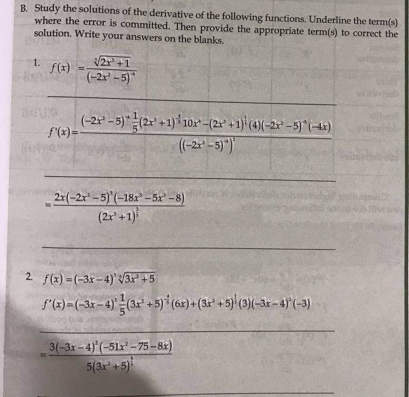 Study the solutions of the derivative of the following functions. Underline the term(s) 
where the error is committed. Then provide the appropriate term(s) to correct the 
solution. Write your answers on the blanks. 
1. f(x)=frac sqrt[5](2x^5+1)(-2x^2-5)^-4
_ 
_
f'(x)=frac (-2x^2-5)^4 1/5 (2x^3+1)^ 4/3 10x^4-(2x^2+1)^ 1/3 (4)(-2x^2-5)^-4(-4x)((-2x^2-5)^4)^2
_
=frac 2x(-2x^2-5)^3(-18x^5-5x^3-8)(2x^5+1)^ 3/5 
_ 
2. f(x)=(-3x-4)^3sqrt[5](3x^2+5)
f'(x)=(-3x-4)^3 1/5 (3x^2+5)^- 4/5 (6x)+(3x^2+5)^ 1/5 (3)(-3x-4)^2(-3)
_ 
_ 
_
=frac 3(-3x-4)^2(-51x^2-75-8x)5(3x^2+5)^ 4/5 
_