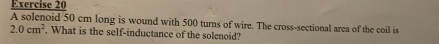 A solenoid 50 cm long is wound with 500 turns of wire. The cross-sectional area of the coil is
2.0cm^2. What is the self-inductance of the solenoid?