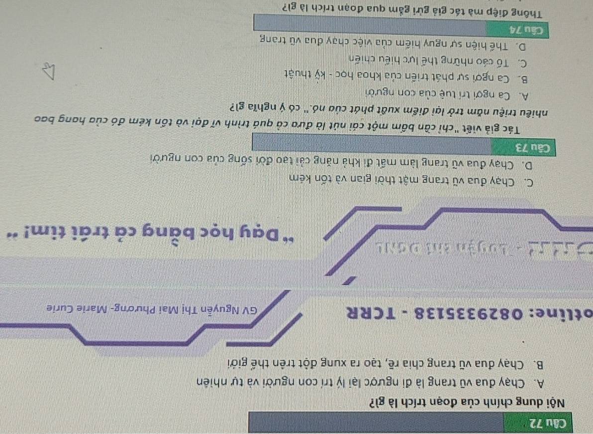 Nội dung chính của đoạn trích là gì?
A. Chạy đua vũ trang là đi ngược lại lý trí con người và tự nhiên
B. Chạy đua vũ trang chia rẽ, tạo ra xung đột trên thế giới
otline: 0829335138 - TCRR GV Nguyễn Thị Mai Phương- Marie Curie
C n n - Luyàn khi Đanh
* Dạy học bằng cả trái tim! '
C. Chạy đua vũ trang mật thời gian và tốn kém
D. Chạy đua vũ trang làm mất đi khả năng cải tạo đời sống của con người
Câu 73
Tác giả viết "chỉ cần bốm một cái nút là đưa cả quá trình vĩ đại và tốn kém đó của hang bao
nhiêu triệu năm trở lại điểm xuất phát của nó.'' có ý nghĩa gì?
A. Ca ngợi trí tuệ của con người
B. Ca ngơi sự phát triển của khoa học - kỹ thuật
C. Tố cáo những thể lực hiểu chiến
D. Thế hiện sự nguy hiếm của việc chạy đua vũ trang
Câu 74
Thông điệp mà tác giả gửi gắm qua đoạn trích là gì?