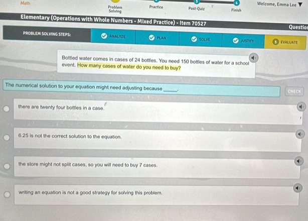 Welcome, Emma Lee
Math Problem Solving
Practice Post-Quiz Finish
Elementary (Operations with Whole Numbers - Mixed Practice) - Item 70527 Questio
PROBLEM SOLVING STEPS: ANALYZE PLAN SOLVE JUSTIFY EVALUATE
Bottled water comes in cases of 24 bottles. You need 150 bottles of water for a school
event. How many cases of water do you need to buy?
The numerical solution to your equation might need adjusting because _. CHECK
there are twenty four bottles in a case.
6. 25 is not the correct solution to the equation.
the store might not split cases, so you will need to buy 7 cases.
writing an equation is not a good strategy for solving this problem.