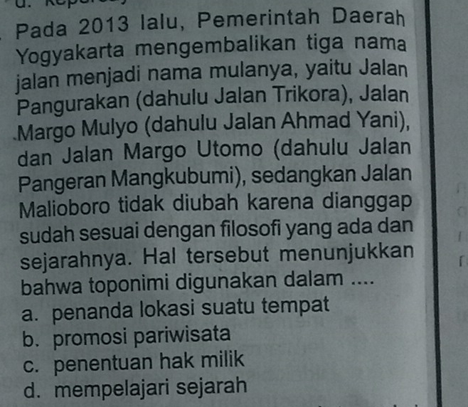 Pada 2013 lalu, Pemerintah Daerah
Yogyakarta mengembalikan tiga nama
jalan menjadi nama mulanya, yaitu Jalan
Pangurakan (dahulu Jalan Trikora), Jalan
Margo Mulyo (dahulu Jalan Ahmad Yani),
dan Jalan Margo Utomo (dahulu Jalan
Pangeran Mangkubumi), sedangkan Jalan
Malioboro tidak diubah karena dianggap
sudah sesuai dengan filosofi yang ada dan
sejarahnya. Hal tersebut menunjukkan
bahwa toponimi digunakan dalam ....
a. penanda lokasi suatu tempat
b. promosi pariwisata
c. penentuan hak milik
d. mempelajari sejarah