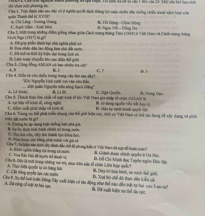 PHAN I. Ch trác nghệm niều phường an lựa chộn. Thí sinh trả lời từ cầu 1 đến cầu 24, Mỗi câu hỏi học sinh
chỉ chọn một phương án.
Câu 1. Trận đánh nào sau đây có ý nghĩa quyết định thắng lợi cuộc chiến đấu chống chiến tranh xâm lược của
quân Thanh thế kỉ XVIII?
A. Chi Lăng - Xương Giang. B. Tốt Động - Chúc Động.
C. Rạch Gầm - Xoài Mút. D. Ngọc Hồi - Đống Đa.
Câu 2. Một trong những điểm giống nhau giữa Cách mạng tháng Tám (1945) ở Việt Nam và Cách mạng tháng
Mười Nga (1917) là gì?
A. Đã góp phần đánh bại chủ nghĩa phát xít.
B. Đưa nhân dân lao động làm chủ đất nước,
C. Đã mở ra thời kỳ hiện đại trong lịch sử.
D. Làm xoay chuyển lớn cục diện thể giới.
Câu 3. Cộng đồng ASEAN có bao nhiêu trụ cột?
A. 9 B. 3 C. 7 D. 5
Câu 4. Điền từ còn thiếu trong trong câu thơ sau đây?
“Khi Nguyễn Huệ cưỡi voi vào cửa Bắc,
.. diệt quân Nguyên trên sông Bạch Đằng''.
A. Lê Hoàn. B. Lí Bí. C. Ngô Quyền. D. Hưng Đạo.
Câu 5. Thách thức lớn nhất về mặt kinh tế khi Việt Nam gia nhập tổ chức ASEAN là
A. tụt hậu về kinh tế, công nghệ. B. sử dụng nguồn vốn bắt hợp lý.
C. điểm xuất phát thấp về kinh tế, D. chịu sự cạnh tranh quyết liệt.
Câu 6. Trong xu thể phát triển chung của thế giới hiện nay, thời cơ Việt Nam có thể tận dụng để xây dựng và phát
triển đất nước là gi?
A. Không bị áp dụng luật chống bán phá giá.
B. Sự ổn định tình hình chính trị trong nước.
C. Thu hút vốn, tiếp thu thành tựu khoa học.
D. Mua được các bằng phát minh với giá rẻ,
Câu 7. Sự kiện nào dưới đây đánh đấu chế độ phong kiến ở Việt Nam đã sụp đổ hoàn toàn?
A. Khởi nghĩa thắng lợi trong cả nước. B. Giành được chính quyền ở Hà Nội.
C. Vua Bão Đại đã tuyên bố thoái vị. D. Hồ Chí Minh đọc Tuyên ngôn Độc lập.
Câu 8. Đầu là một trong những vai trò, mục tiêu của tổ chức Liên hợp quốc?
A. Thực hiện quyền tự do hàng hải. B. Duy trì hòa bình, an ninh thế giới.
C. Cân bằng quyền lực các nước. D. Xoá bỏ chế độ thực dân kiểu cũ.
Câu 9. Xu thế hoà hoãn Đông-Tây xuất hiện có tác động như thế nào đến trật tự hai cực I-an-ta?
A. Đã cũng cổ trật tự hai cực, B. Đã xuất hiện xu thế đa cực.