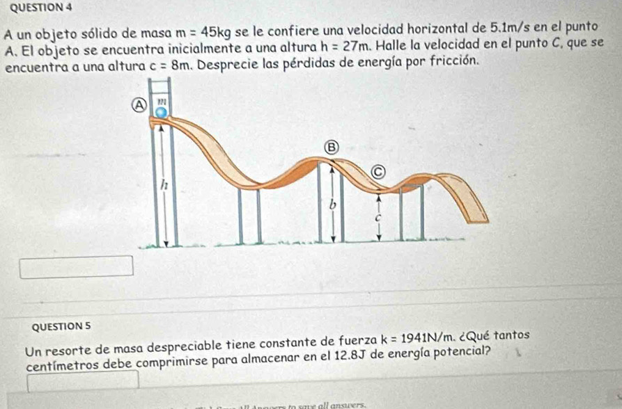 A un objeto sólido de masa m=45kg se le confiere una velocidad horizontal de 5.1m/s en el punto 
A. El objeto se encuentra inicialmente a una altura h=27m. Halle la velocidad en el punto C, que se 
encuentra a una altura c=8m. Desprecie las pérdidas de energía por fricción. 
QUESTION 5 
Un resorte de masa despreciable tiene constante de fuerza k=1941N/m. ¿Qué tantos 
centímetros debe comprimirse para almacenar en el 12.8J de energía potencial? 
to save all answers.