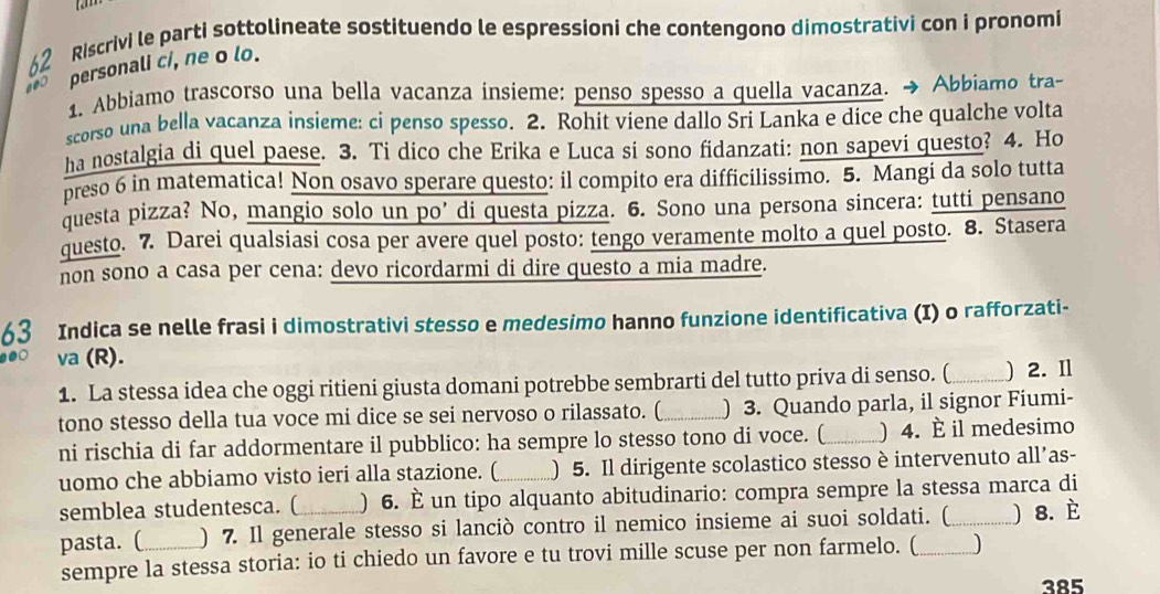 Riscrivi le parti sottolineate sostituendo le espressioni che contengono dimostrativi con i pronomi
personali c/, ne o lo.
1. Abbiamo trascorso una bella vacanza insieme: penso spesso a quella vacanza. → Abbiamo tra-
scorso una bella vacanza insieme: ci penso spesso. 2. Rohit viene dallo Sri Lanka e dice che qualche volta
ha nostalgia di quel paese. 3. Ti dico che Erika e Luca si sono fidanzati: non sapevi questo? 4. Ho
preso 6 in matematica! Non osavo sperare questo: il compito era difficilissimo. 5. Mangi da solo tutta
questa pizza? No, mangio solo un po’ di questa pizza. 6. Sono una persona sincera: tutti pensano
questo. 7. Darei qualsiasi cosa per avere quel posto: tengo veramente molto a quel posto. 8. Stasera
non sono a casa per cena: devo ricordarmi di dire questo a mia madre.
63 Indica se nelle frasi i dimostrativi stesso e medesimo hanno funzione identificativa (I) o rafforzati-
●●○ va (R).
1. La stessa idea che oggi ritieni giusta domani potrebbe sembrarti del tutto priva di senso. (_ ) 2. Il
tono stesso della tua voce mi dice se sei nervoso o rilassato. ( _) 3. Quando parla, il signor Fiumi-
ni rischia di far addormentare il pubblico: ha sempre lo stesso tono di voce. (_ ) 4. È il medesimo
uomo che abbiamo visto ieri alla stazione. ( ) 5. Il dirigente scolastico stesso è intervenuto all’as-
semblea studentesca. ( ) 6. È un tipo alquanto abitudinario: compra sempre la stessa marca di
pasta. (_ ) 7. Il generale stesso si lanciò contro il nemico insieme ai suoi soldati. (_ ) 8. È
sempre la stessa storia: io ti chiedo un favore e tu trovi mille scuse per non farmelo. ( )
385