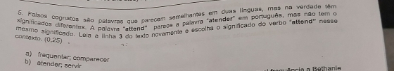 Falsos cognatos são palavras que parecem semelhantes em duas línguas, mas na verdade têm
significados diferentes. A palavra "attend' parece a palavra "atender" em português, mas não tem o
rmesmo significado. Leia a Jinha 3 do texto novamente e escolha o significado do verbo "attend" nesse
contexto. (0.25). 
n :
a) frequentar; comparecer
b) atender; servir