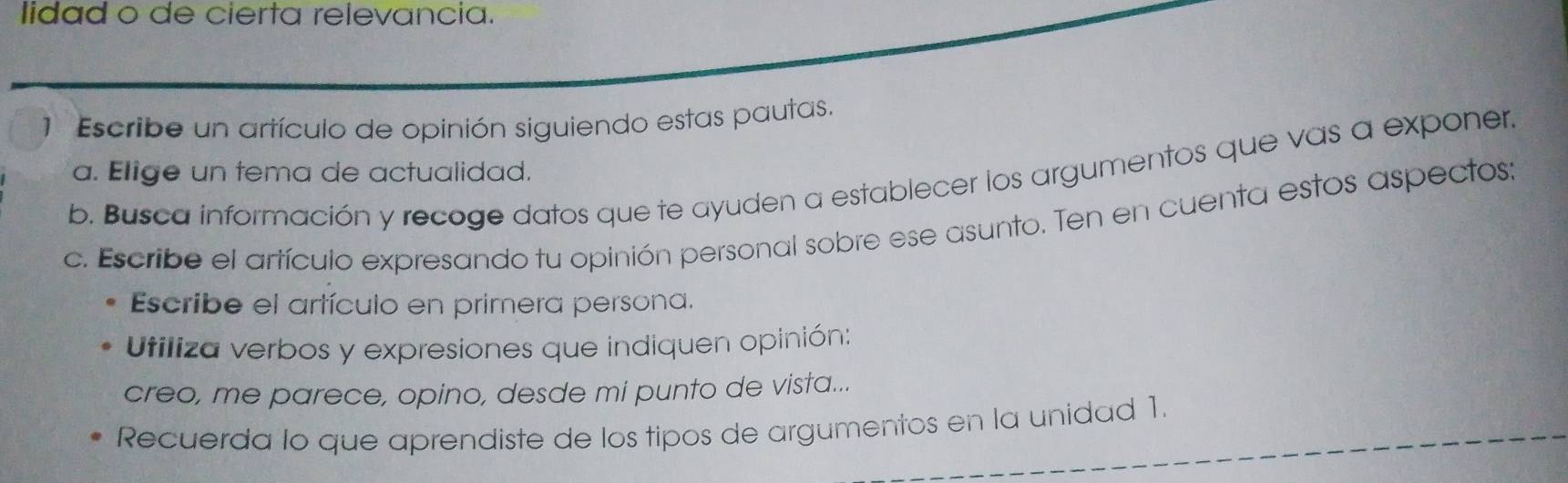 lidad o de cierta relevancia. 
1 Escribe un artículo de opinión siguiendo estas pautas. 
a. Elige un tema de actualidad. 
b. Busca información y recoge datos que te ayuden a establecer los argumentos que vas a exponer. 
c. Escribe el artículo expresando tu opinión personal sobre ese asunto. Ten en cuenta estos aspectos: 
Escribe el artículo en primera persona. 
Utiliza verbos y expresiones que indiquen opinión: 
creo, me parece, opino, desde mi punto de vista... 
Recuerda lo que aprendiste de los tipos de argumentos en la unidad 1.