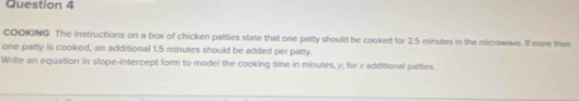 COOKING The instructions on a box of chicken patties state that one patty should be cooked for 2.5 minutes in the microwave. If more than 
one patty is cooked, an additional 1.5 minutes should be added per patty. 
Write an equation in slope-intercept form to model the cooking time in minutes, y, for x additional patties.