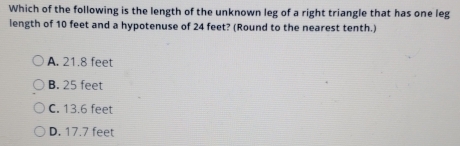 Which of the following is the length of the unknown leg of a right triangle that has one leg
length of 10 feet and a hypotenuse of 24 feet? (Round to the nearest tenth.)
A. 21.8 feet
B. 25 feet
C. 13.6 feet
D. 17.7 feet