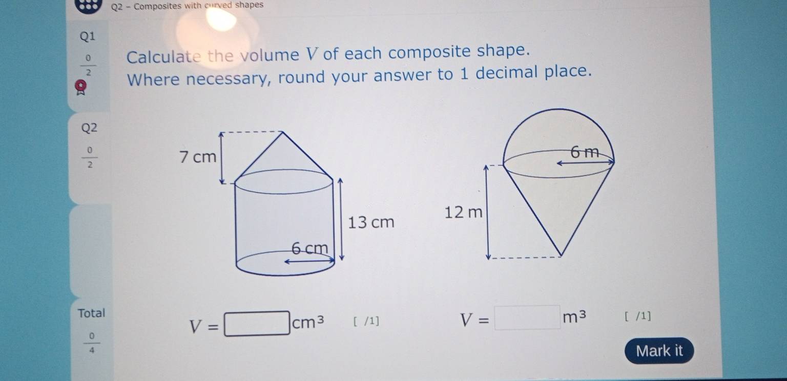 Composites with curved shapes 
Q1
 0/2  Calculate the volume V of each composite shape. 
Where necessary, round your answer to 1 decimal place.
Q^2
 0/2 
Total V=□ m^3 [ /1]
V=□ cm^3 [ /1]
 0/4 
Mark it