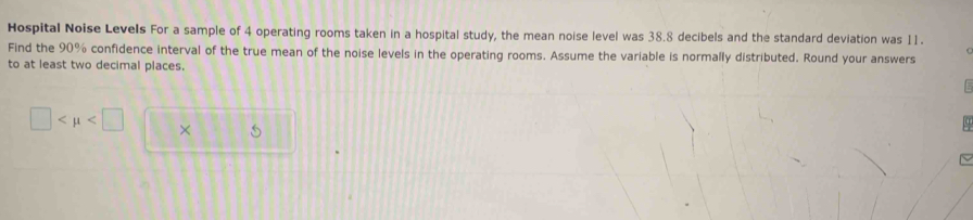 Hospital Noise Levels For a sample of 4 operating rooms taken in a hospital study, the mean noise level was 38.8 decibels and the standard deviation was 11. 
Find the 90% confidence interval of the true mean of the noise levels in the operating rooms. Assume the variable is normally distributed. Round your answers 
to at least two decimal places.
□ ×