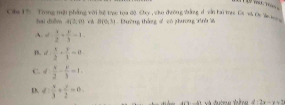 Trong mặt phẳng với hệ trục toa độ Oxy , cho đường thắng d cất hai trục Ox và Oy lần lượự
bai điểm A(2,0) và B(0,3). Đường thắng # có phương trình là
A. d: x/2 + y/3 =1.
B. d: x/2 + y/3 =0.
C. d  x/2 - y/3 =1.
D. d: x/3 + y/2 =0. 
v đường thắn 2x-y+2