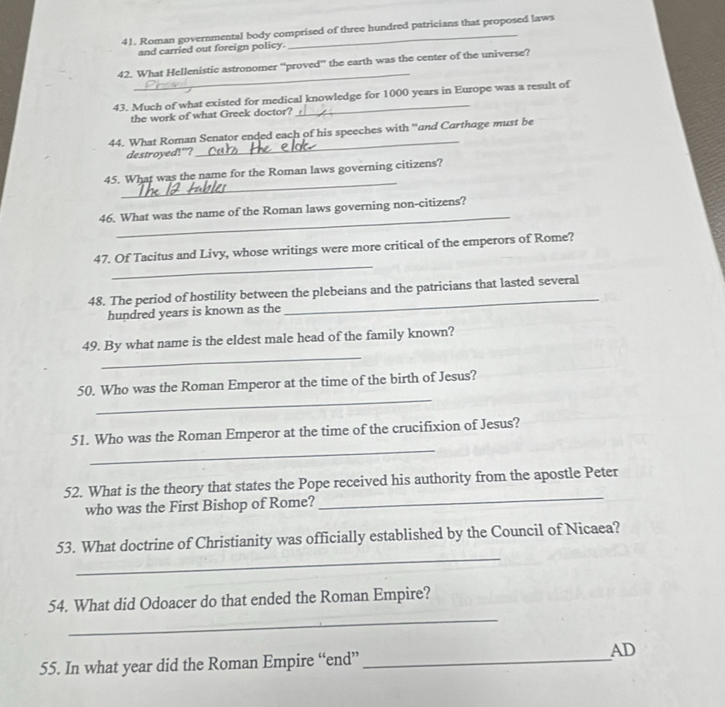 Roman governmental body comprised of three hundred patricians that proposed laws 
and carried out foreign policy. 
_ 
42. What Hellenistic astronomer “proved” the earth was the center of the universe? 
43. Much of what existed for medical knowledge for 1000 years in Europe was a result of 
the work of what Greek doctor? 
_ 
44. What Roman Senator ended each of his speeches with “and Carthage must be 
destroyed!”? 
_ 
45. What was the name for the Roman laws governing citizens? 
_ 
46. What was the name of the Roman laws governing non-citizens? 
_ 
47. Of Tacitus and Livy, whose writings were more critical of the emperors of Rome? 
48. The period of hostility between the plebeians and the patricians that lasted several 
hundred years is known as the 
_ 
49. By what name is the eldest male head of the family known? 
_ 
50. Who was the Roman Emperor at the time of the birth of Jesus? 
_ 
51. Who was the Roman Emperor at the time of the crucifixion of Jesus? 
52. What is the theory that states the Pope received his authority from the apostle Peter 
who was the First Bishop of Rome? 
_ 
_ 
53. What doctrine of Christianity was officially established by the Council of Nicaea? 
_ 
54. What did Odoacer do that ended the Roman Empire? 
55. In what year did the Roman Empire “end”_ 
AD